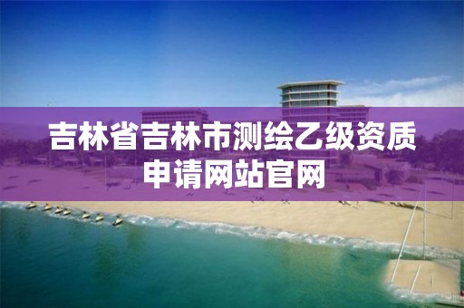 吉林省吉林市测绘乙级资质申请网站官网