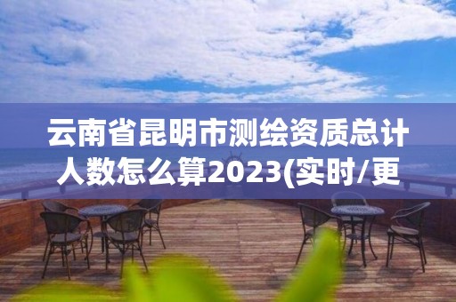 云南省昆明市测绘资质总计人数怎么算2023(实时/更新中)