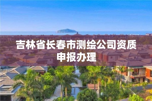 吉林省长春市测绘公司资质申报办理