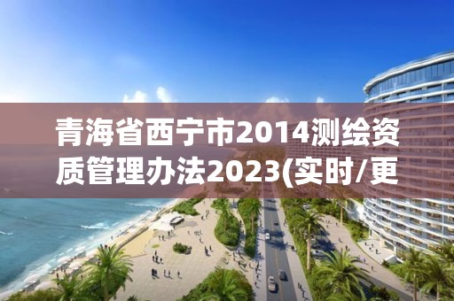 青海省西宁市2014测绘资质管理办法2023(实时/更新中)