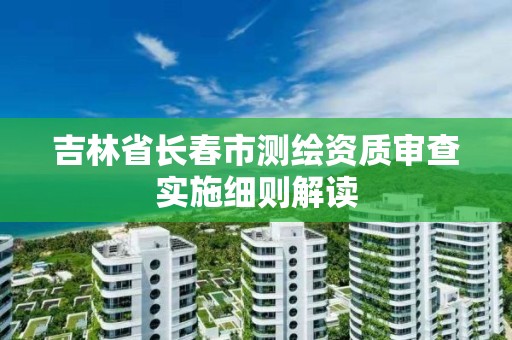 吉林省长春市测绘资质审查实施细则解读