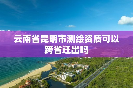 云南省昆明市测绘资质可以跨省迁出吗