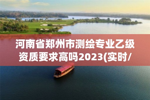 河南省郑州市测绘专业乙级资质要求高吗2023(实时/更新中)