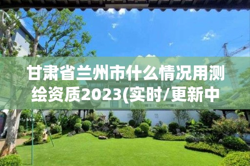 甘肃省兰州市什么情况用测绘资质2023(实时/更新中)