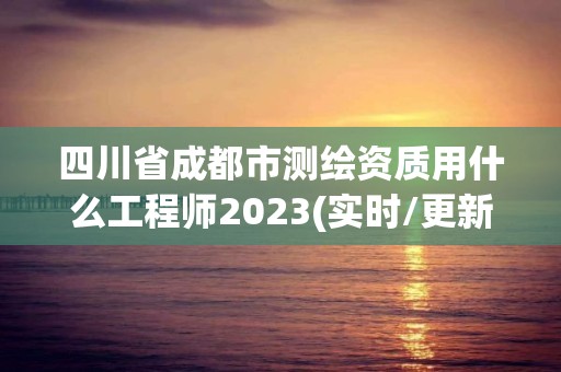 四川省成都市测绘资质用什么工程师2023(实时/更新中)