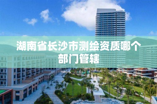 湖南省长沙市测绘资质哪个部门管辖