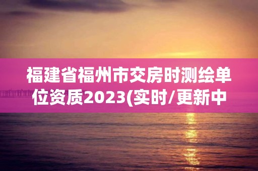 福建省福州市交房时测绘单位资质2023(实时/更新中)