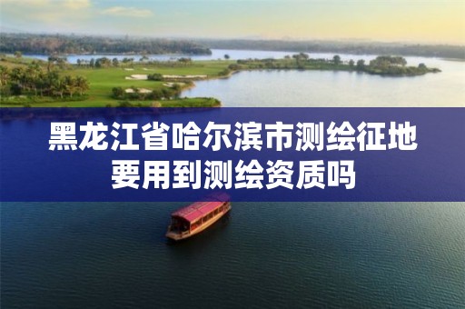 黑龙江省哈尔滨市测绘征地要用到测绘资质吗