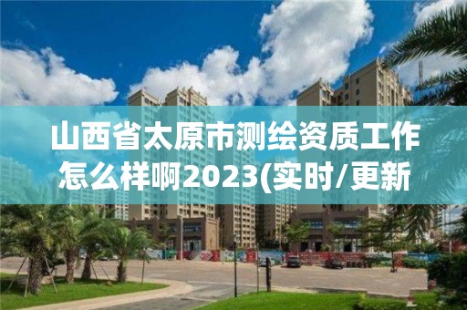 山西省太原市测绘资质工作怎么样啊2023(实时/更新中)