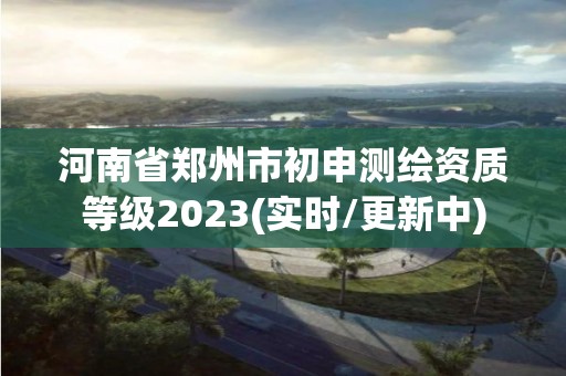 河南省郑州市初申测绘资质等级2023(实时/更新中)