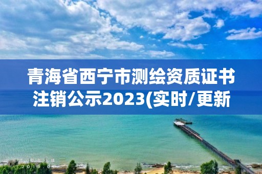 青海省西宁市测绘资质证书注销公示2023(实时/更新中)