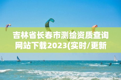 吉林省长春市测绘资质查询网站下载2023(实时/更新中)