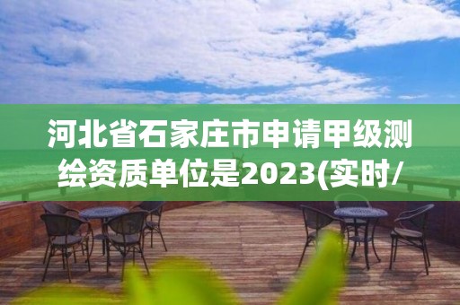 河北省石家庄市申请甲级测绘资质单位是2023(实时/更新中)