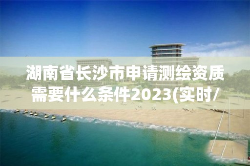 湖南省长沙市申请测绘资质需要什么条件2023(实时/更新中)