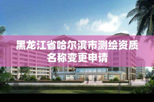 黑龙江省哈尔滨市测绘资质名称变更申请