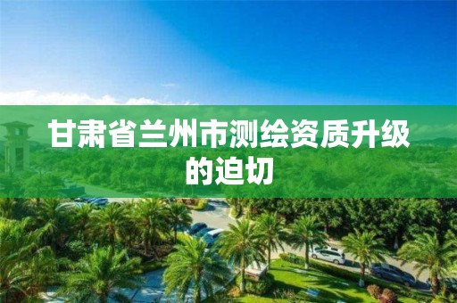 甘肃省兰州市测绘资质升级的迫切