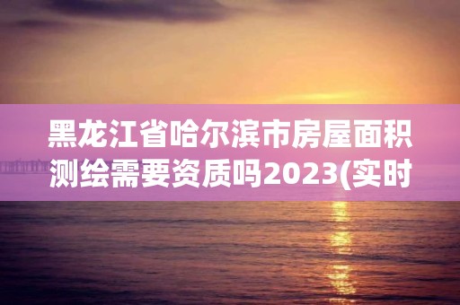 黑龙江省哈尔滨市房屋面积测绘需要资质吗2023(实时/更新中)