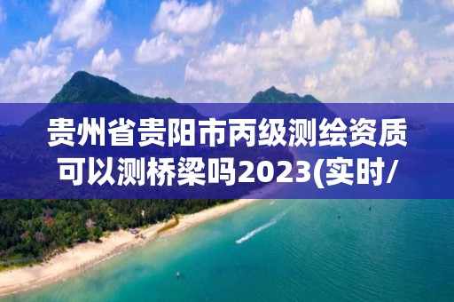 贵州省贵阳市丙级测绘资质可以测桥梁吗2023(实时/更新中)