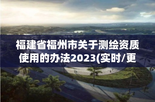 福建省福州市关于测绘资质使用的办法2023(实时/更新中)