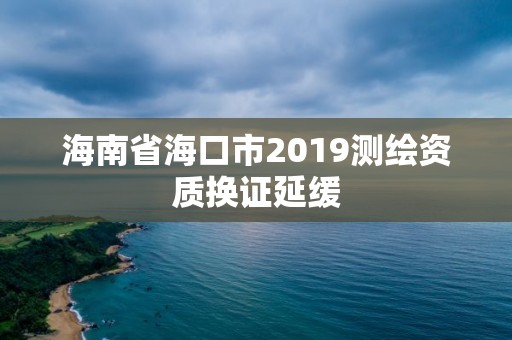 海南省海口市2019测绘资质换证延缓