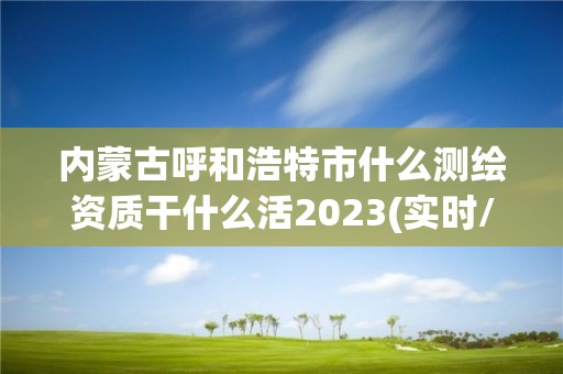 内蒙古呼和浩特市什么测绘资质干什么活2023(实时/更新中)