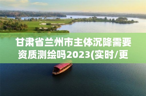 甘肃省兰州市主体沉降需要资质测绘吗2023(实时/更新中)