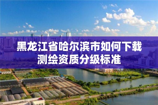 黑龙江省哈尔滨市如何下载测绘资质分级标准