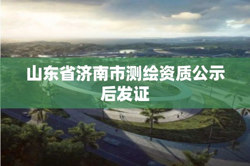 山东省济南市测绘资质公示后发证