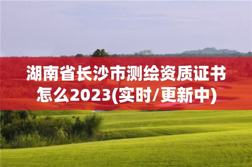 湖南省长沙市测绘资质证书怎么2023(实时/更新中)