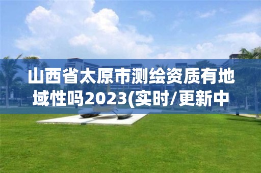 山西省太原市测绘资质有地域性吗2023(实时/更新中)