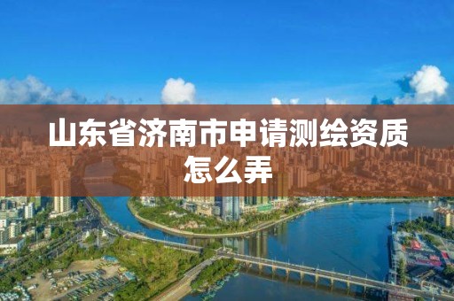 山东省济南市申请测绘资质怎么弄