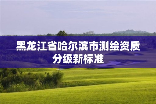 黑龙江省哈尔滨市测绘资质分级新标准