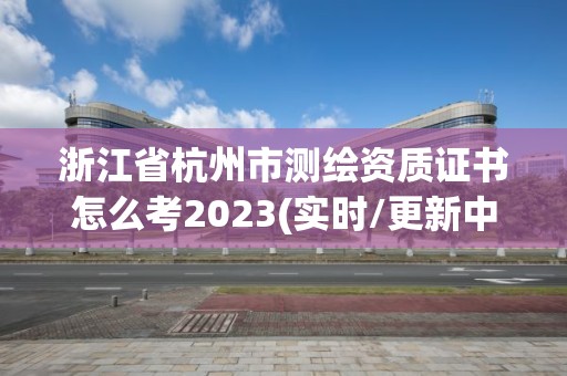 浙江省杭州市测绘资质证书怎么考2023(实时/更新中)