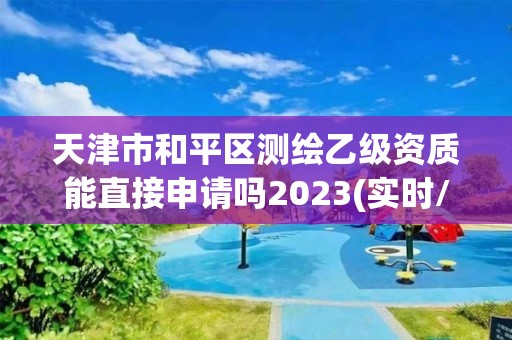 天津市和平区测绘乙级资质能直接申请吗2023(实时/更新中)