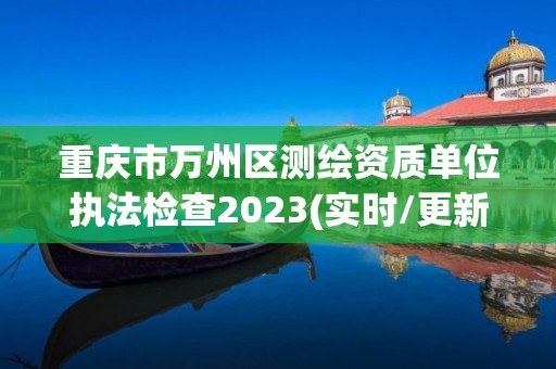 重庆市万州区测绘资质单位执法检查2023(实时/更新中)