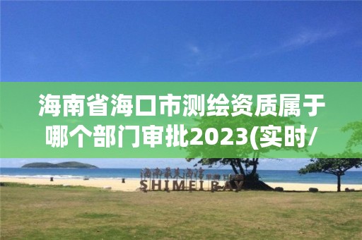 海南省海口市测绘资质属于哪个部门审批2023(实时/更新中)