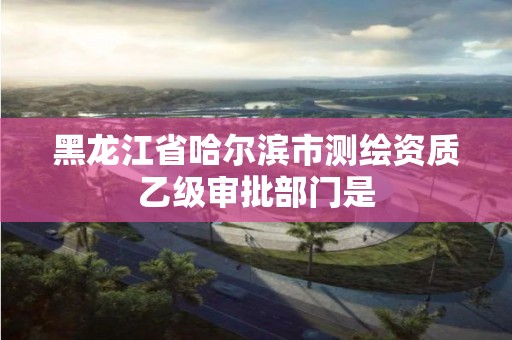 黑龙江省哈尔滨市测绘资质乙级审批部门是