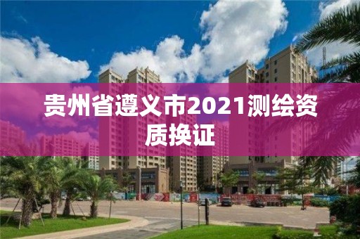 贵州省遵义市2021测绘资质换证