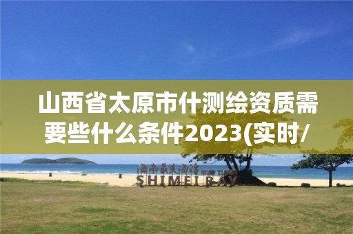 山西省太原市什测绘资质需要些什么条件2023(实时/更新中)