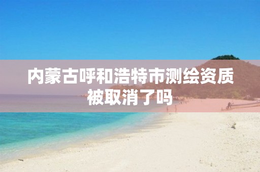 内蒙古呼和浩特市测绘资质被取消了吗