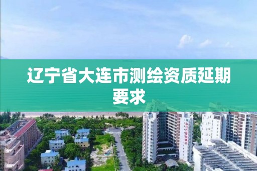 辽宁省大连市测绘资质延期要求