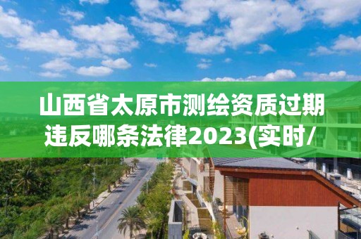 山西省太原市测绘资质过期违反哪条法律2023(实时/更新中)