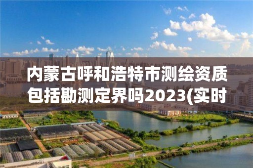 内蒙古呼和浩特市测绘资质包括勘测定界吗2023(实时/更新中)