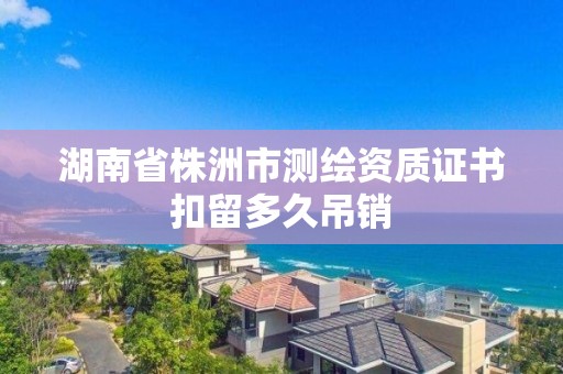 湖南省株洲市测绘资质证书扣留多久吊销