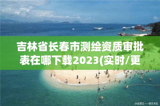 吉林省长春市测绘资质审批表在哪下载2023(实时/更新中)