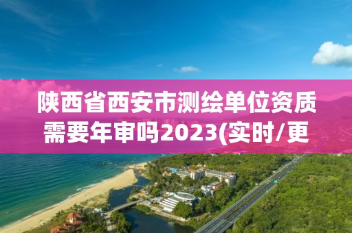 陕西省西安市测绘单位资质需要年审吗2023(实时/更新中)