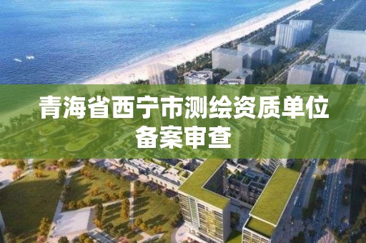 青海省西宁市测绘资质单位备案审查