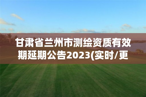 甘肃省兰州市测绘资质有效期延期公告2023(实时/更新中)