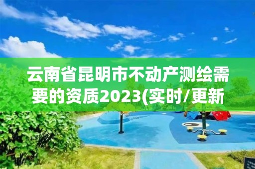 云南省昆明市不动产测绘需要的资质2023(实时/更新中)