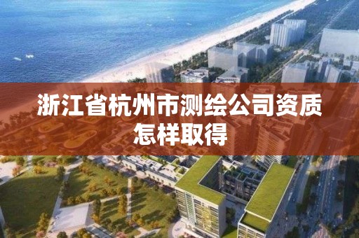 浙江省杭州市测绘公司资质怎样取得